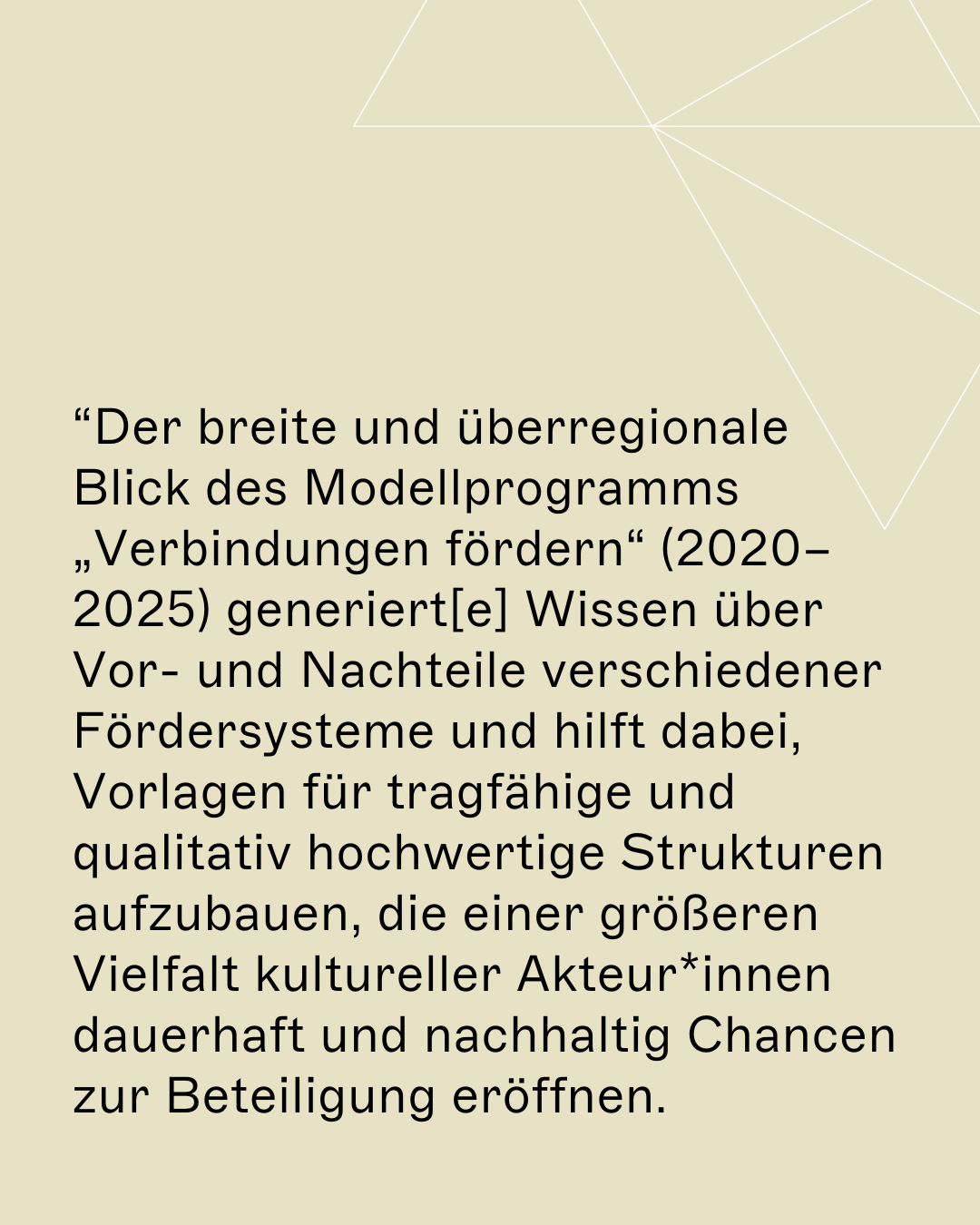 “Der breite und überregionale Blick des Modellprogramms „Verbindungen fördern“ (2020–2025) generiert[e] Wissen über Vor- und Nachteile verschiedener Fördersysteme und hilft dabei, Vorlagen für tragfähige und qualitativ hochwertige Strukturen aufzubauen, die einer größeren Vielfalt kultureller Akteur*innen dauerhaft und nachhaltig Chancen zur Beteiligung eröffnen. 