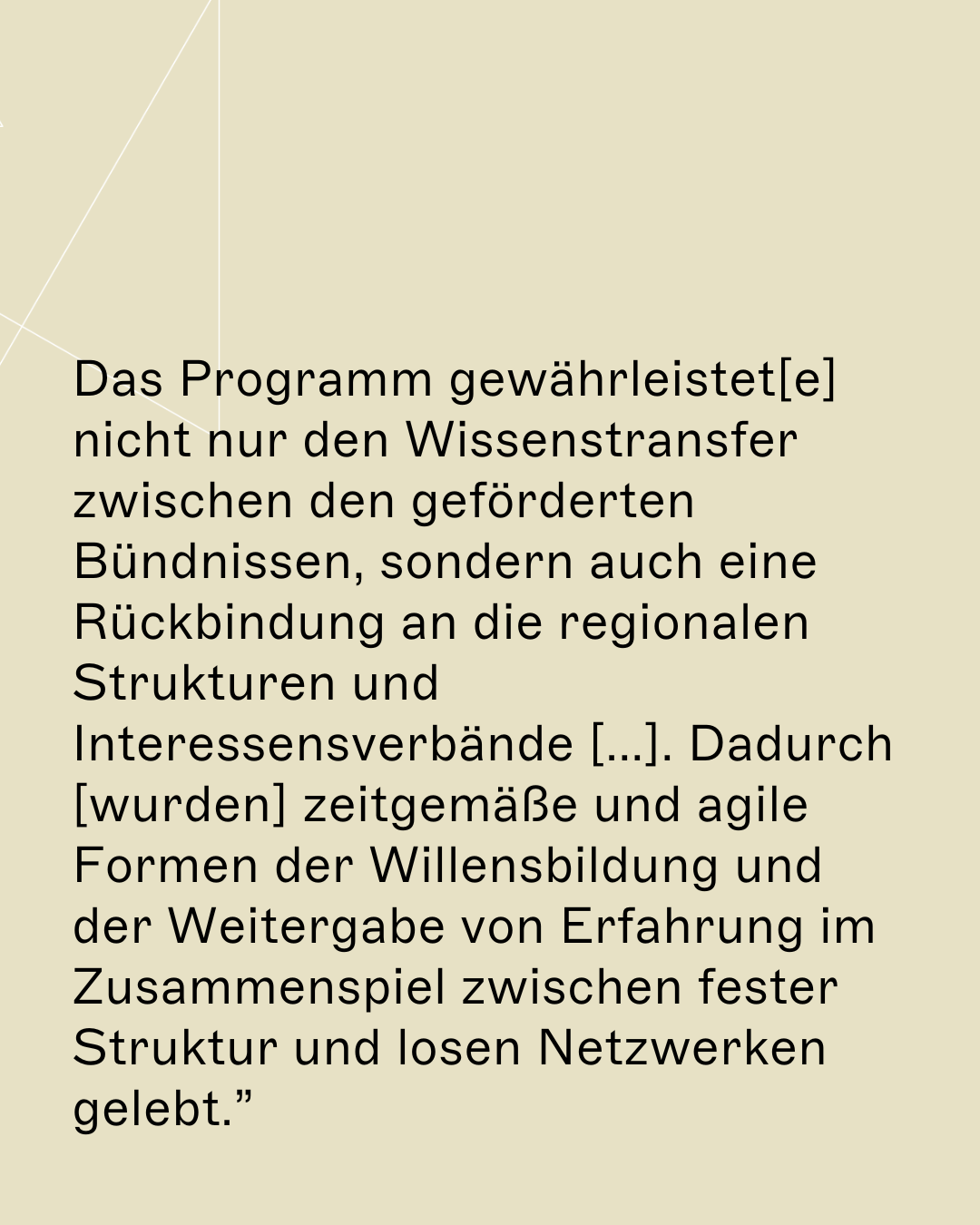 Das Programm gewährleistet[e] nicht nur den Wissenstransfer zwischen den geförderten Bündnissen, sondern auch eine Rückbindung an die regionalen Strukturen und Interessensverbände [...]. Dadurch [wurden] zeitgemäße und agile Formen der Willensbildung und der Weitergabe von Erfahrung im Zusammenspiel zwischen fester Struktur und losen Netzwerken gelebt.”