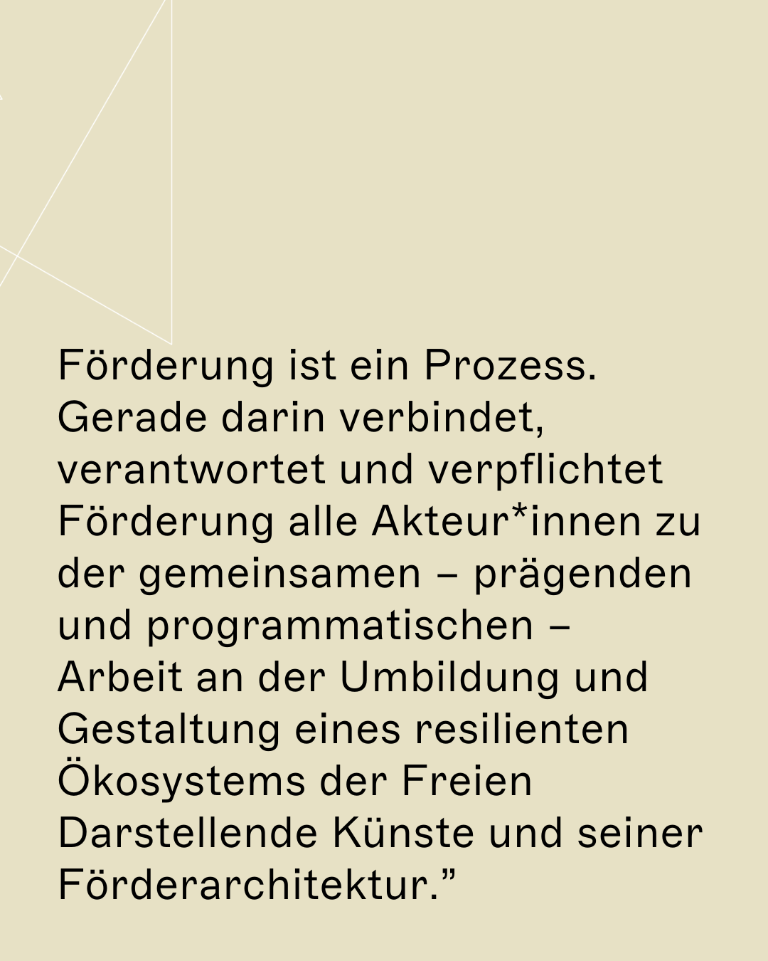 Förderung ist ein Prozess. Gerade darin verbindet, verantwortet und verpflichtet Förderung alle Akteur*innen zu der gemeinsamen – prägenden und programmatischen – Arbeit an der Umbildung und Gestaltung eines resilienten Ökosystems der Freien Darstellende Künste und seiner Förderarchitektur.”
