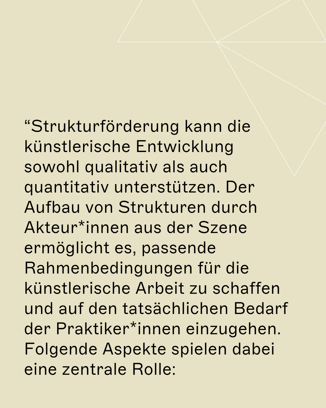 “Strukturförderung kann die künstlerische Entwicklung sowohl qualitativ als auch quantitativ unterstützen. Der Aufbau von Strukturen durch Akteur*innen aus der Szene ermöglicht es, passende Rahmenbedingungen für die künstlerische Arbeit zu schaffen und auf den tatsächlichen Bedarf der Praktiker*innen einzugehen. Folgende Aspekte spielen dabei eine zentrale Rolle: