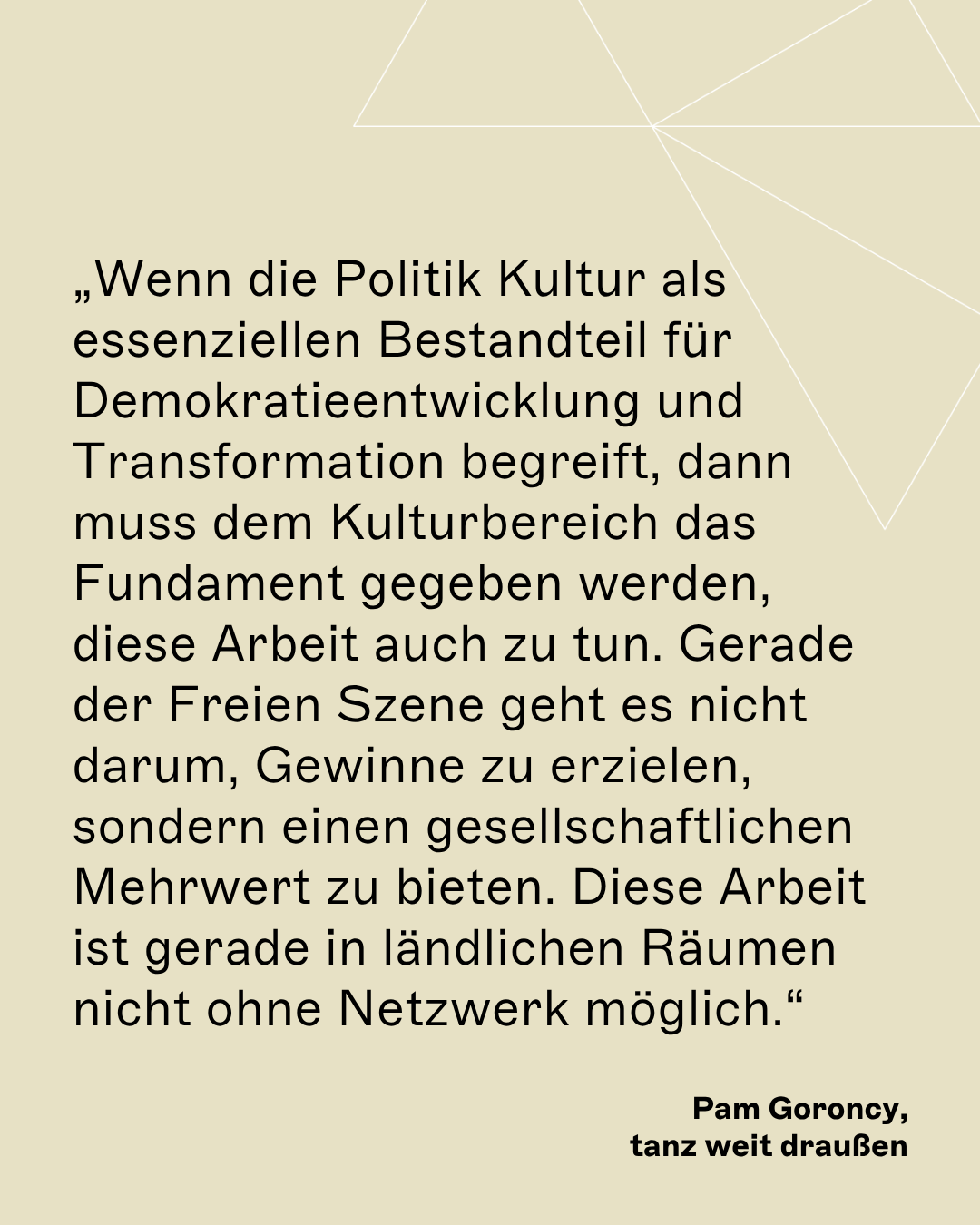 „Wenn die Politik Kultur als essenziellen Bestandteil für Demokratieentwicklung und Transformation begreift, dann muss dem Kulturbereich das Fundament gegeben werden, diese Arbeit auch zu tun. Gerade der Freien Szene geht es nicht darum, Gewinne zu erzielen, sondern einen gesellschaftlichen Mehrwert zu bieten. Diese Arbeit ist gerade in ländlichen Räumen nicht ohne Netzwerk möglich.“ Pam Goroncy, tanz weit draußen