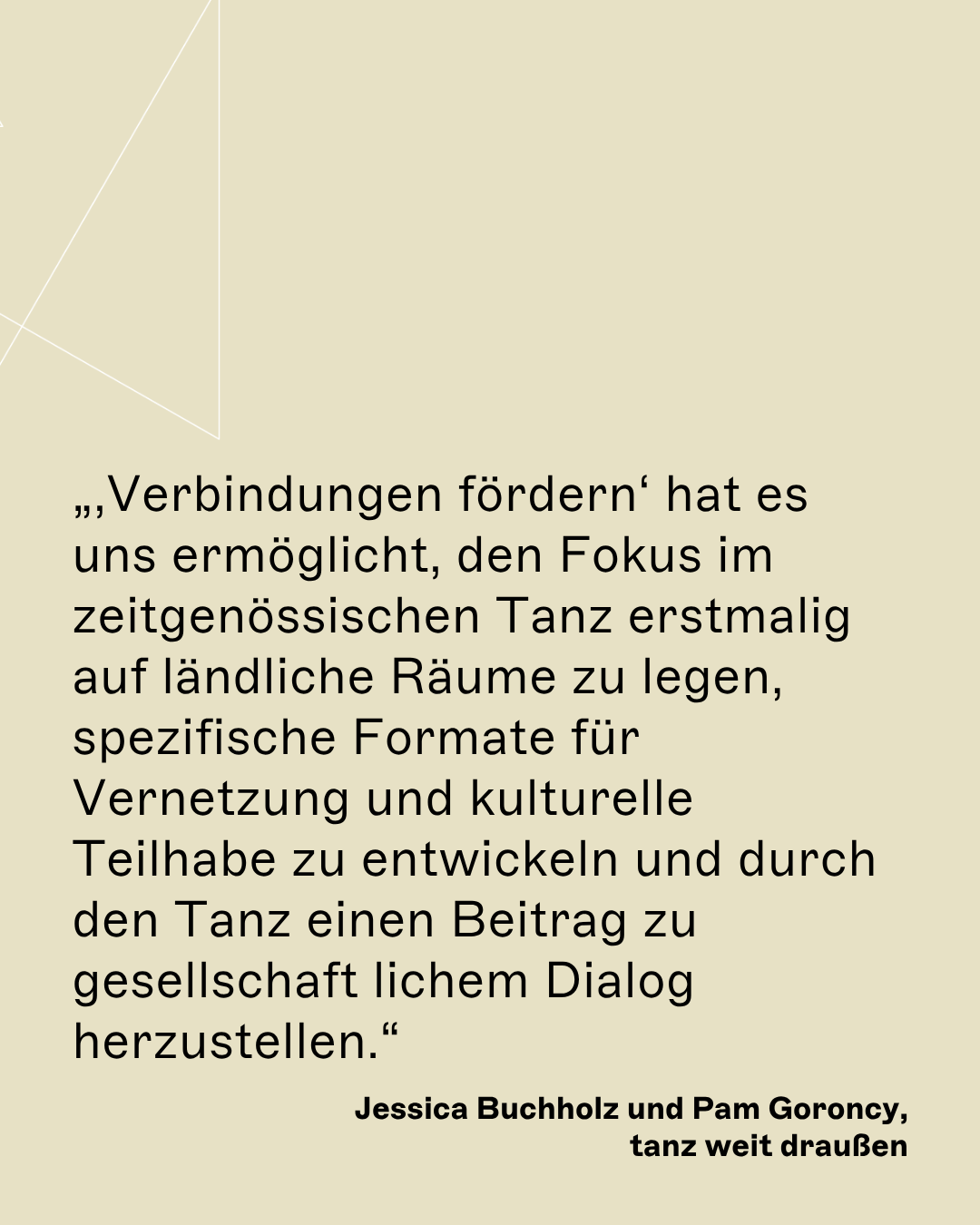 „‚Verbindungen fördern‘ hat es uns ermöglicht, den Fokus im zeitgenössischen Tanz erstmalig auf ländliche Räume zu legen, spezifische Formate für Vernetzung und kulturelle Teilhabe zu entwickeln und durch den Tanz einen Beitrag zu gesellschaft lichem Dialog herzustellen.“ Jessica Buchholz und Pam Goroncy, tanz weit draußen